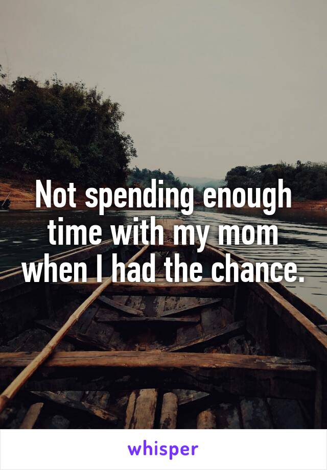  Not spending enough time with my mom when I had the chance.