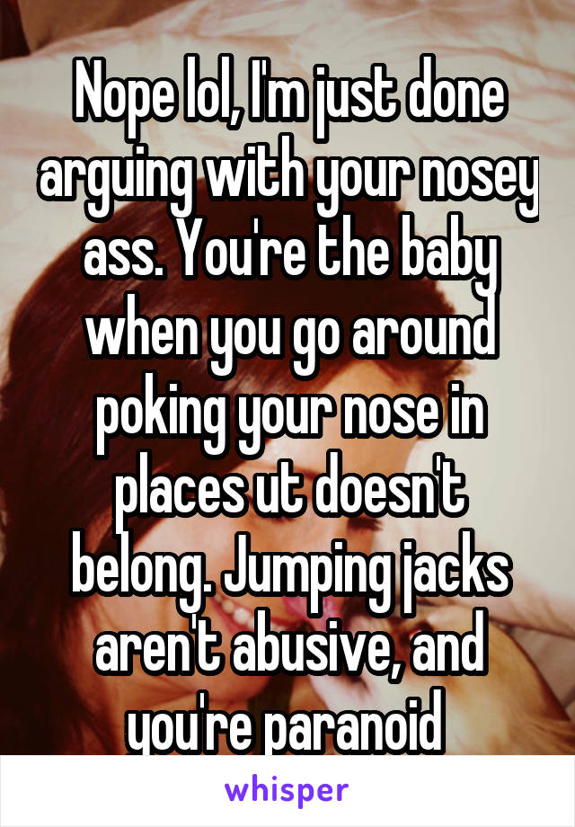 Nope lol, I'm just done arguing with your nosey ass. You're the baby when you go around poking your nose in places ut doesn't belong. Jumping jacks aren't abusive, and you're paranoid 