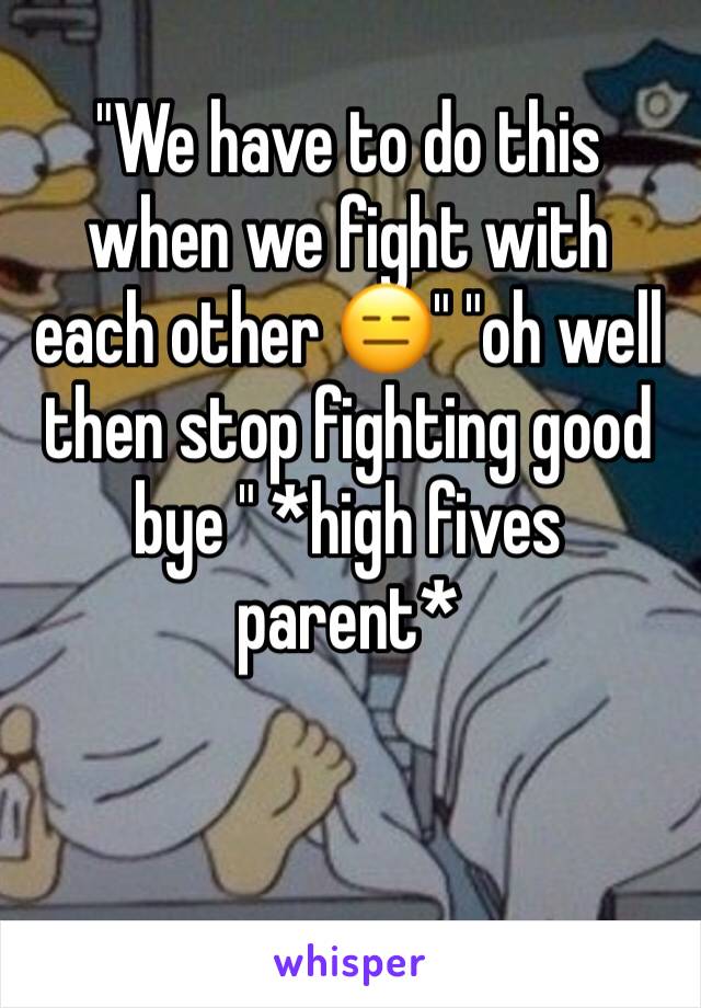 "We have to do this when we fight with each other 😑" "oh well then stop fighting good bye " *high fives parent*