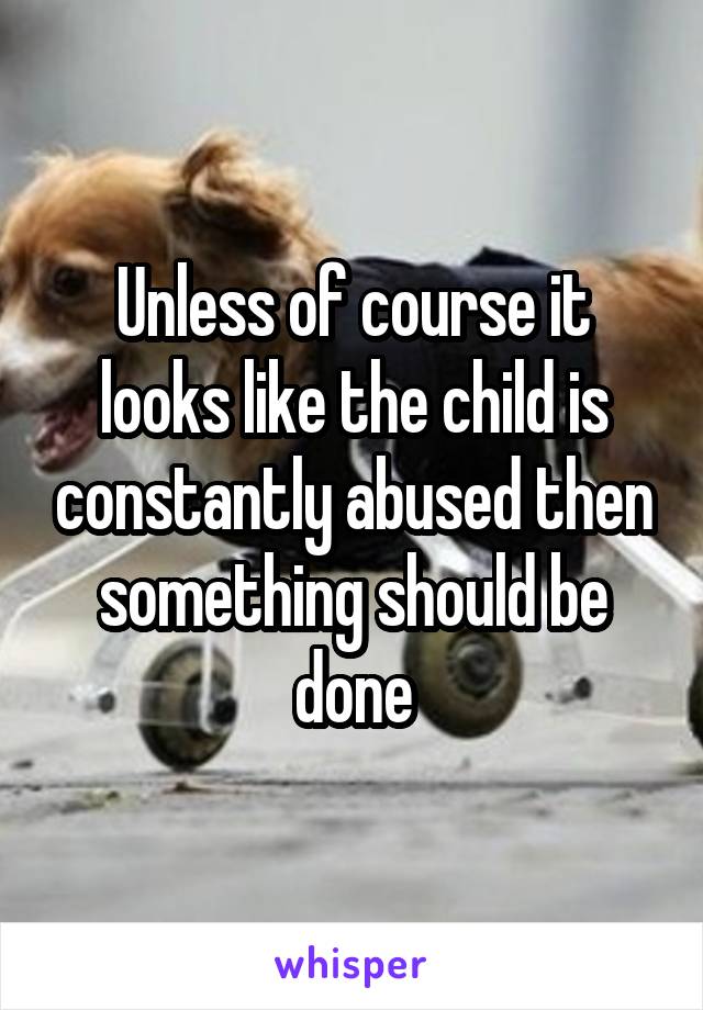 Unless of course it looks like the child is constantly abused then something should be done