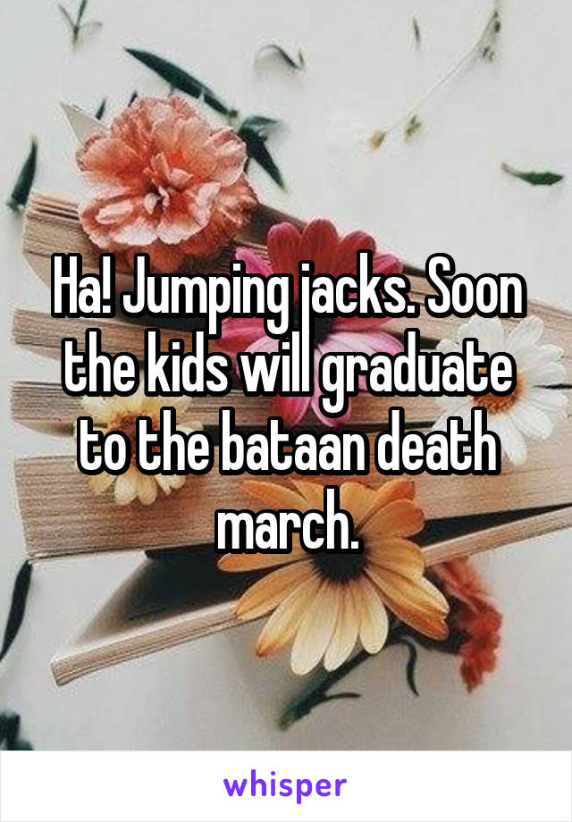 Ha! Jumping jacks. Soon the kids will graduate to the bataan death march.