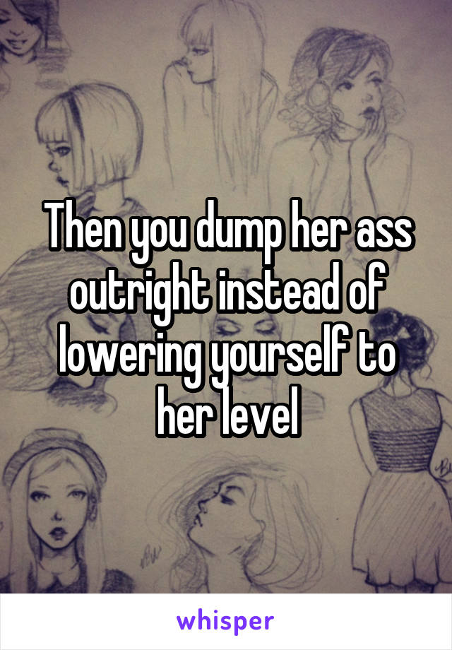 Then you dump her ass outright instead of lowering yourself to her level