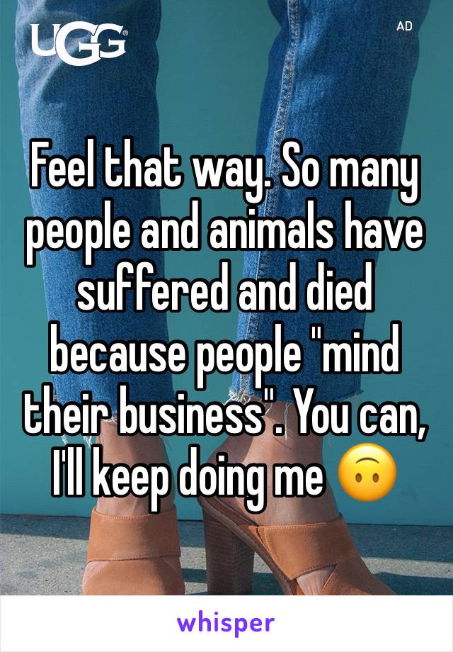 Feel that way. So many people and animals have suffered and died because people "mind their business". You can, I'll keep doing me 🙃