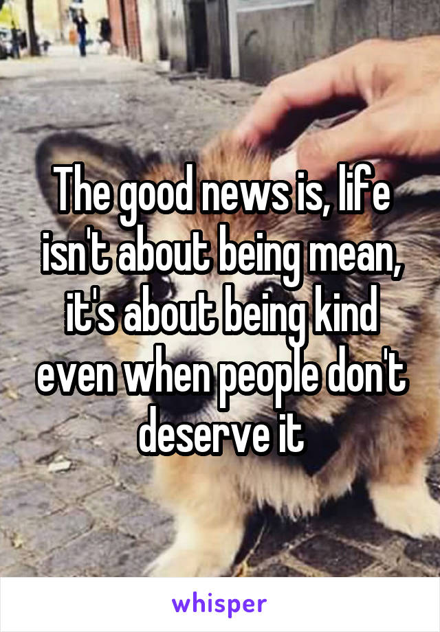 The good news is, life isn't about being mean, it's about being kind even when people don't deserve it