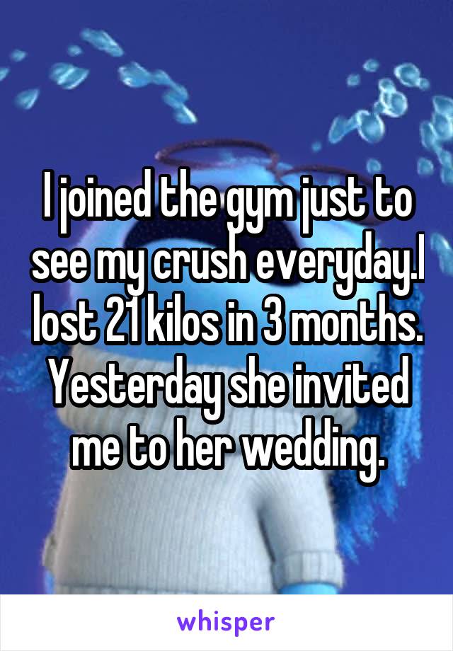 I joined the gym just to see my crush everyday.I lost 21 kilos in 3 months. Yesterday she invited me to her wedding.