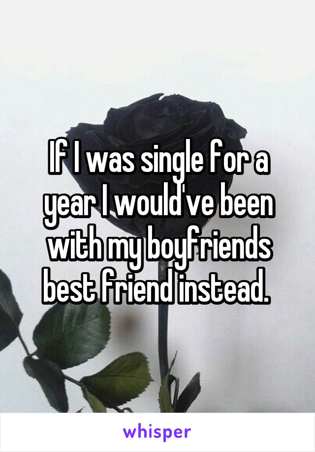 If I was single for a year I would've been with my boyfriends best friend instead. 