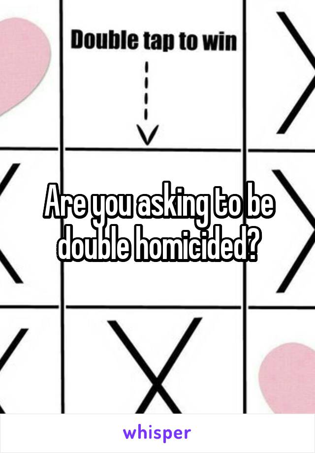 Are you asking to be double homicided?