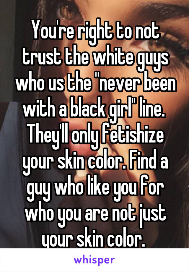 You're right to not trust the white guys who us the "never been with a black girl" line. 
They'll only fetishize your skin color. Find a guy who like you for who you are not just your skin color. 