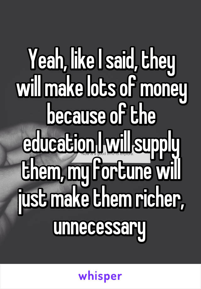 Yeah, like I said, they will make lots of money because of the education I will supply them, my fortune will just make them richer, unnecessary 