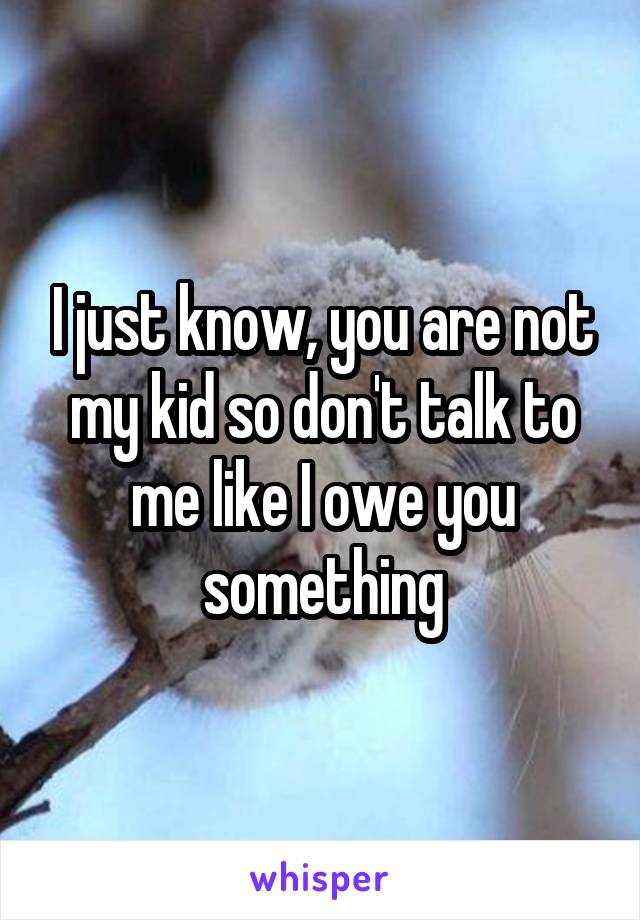 I just know, you are not my kid so don't talk to me like I owe you something