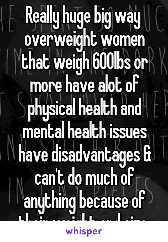 Really huge big way  overweight women that weigh 600lbs or more have alot of physical health and mental health issues have disadvantages & can't do much of anything because of their weight and size 