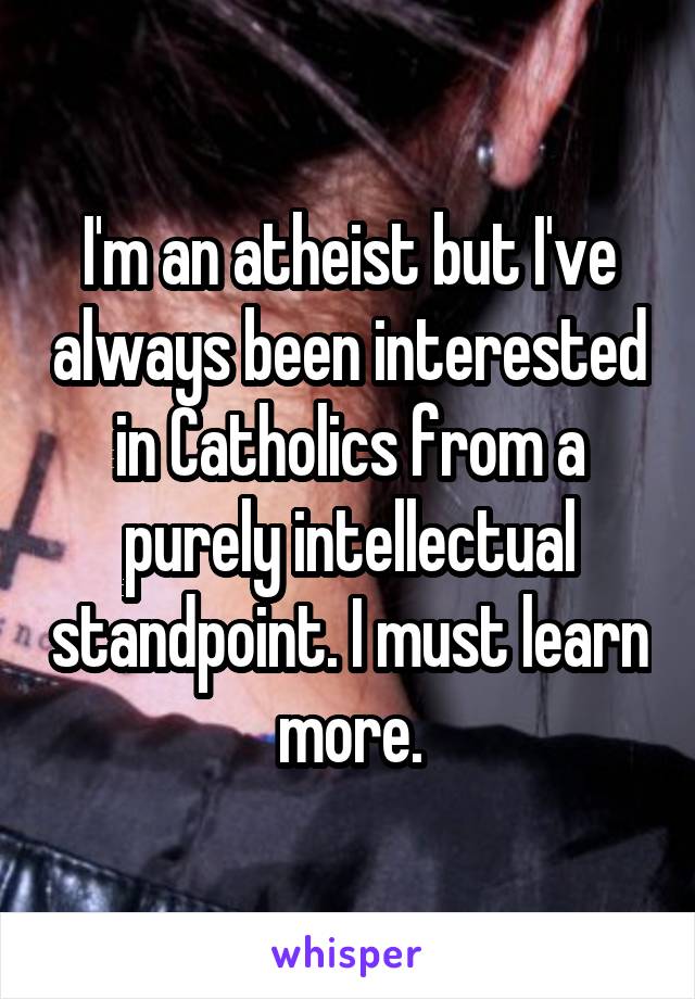 I'm an atheist but I've always been interested in Catholics from a purely intellectual standpoint. I must learn more.