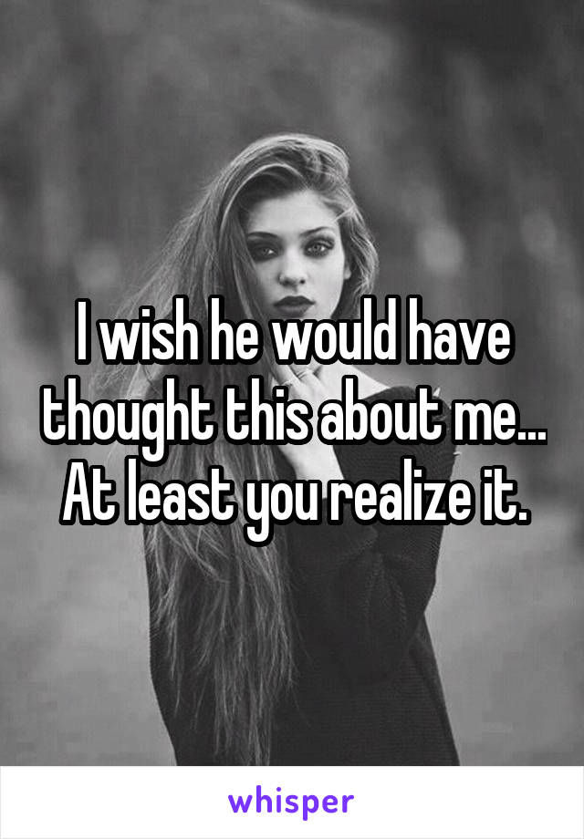 I wish he would have thought this about me... At least you realize it.