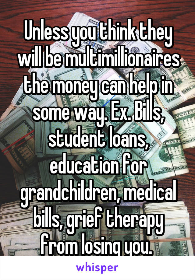 Unless you think they will be multimillionaires the money can help in some way. Ex. Bills, student loans, education for grandchildren, medical bills, grief therapy from losing you. 