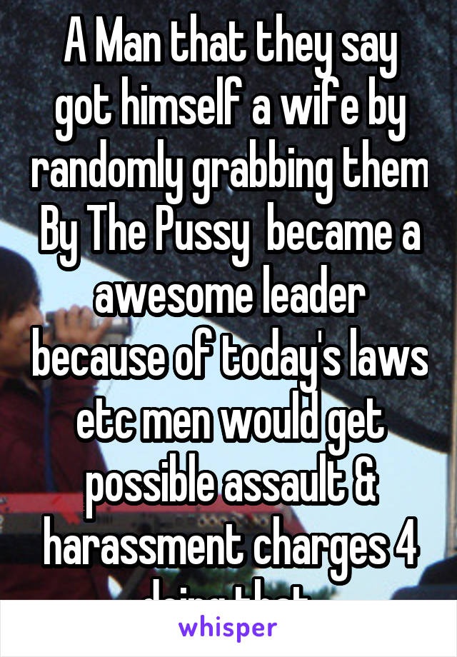 A Man that they say got himself a wife by randomly grabbing them By The Pussy  became a awesome leader because of today's laws etc men would get possible assault & harassment charges 4 doing that 