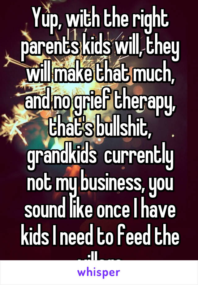 Yup, with the right parents kids will, they will make that much, and no grief therapy, that's bullshit, grandkids  currently not my business, you sound like once I have kids I need to feed the village