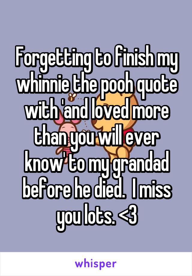 Forgetting to finish my whinnie the pooh quote with 'and loved more than you will ever know' to my grandad before he died.  I miss you lots. <3