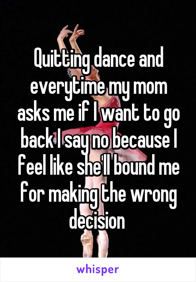 Quitting dance and everytime my mom asks me if I want to go back I say no because I feel like she'll bound me for making the wrong decision 