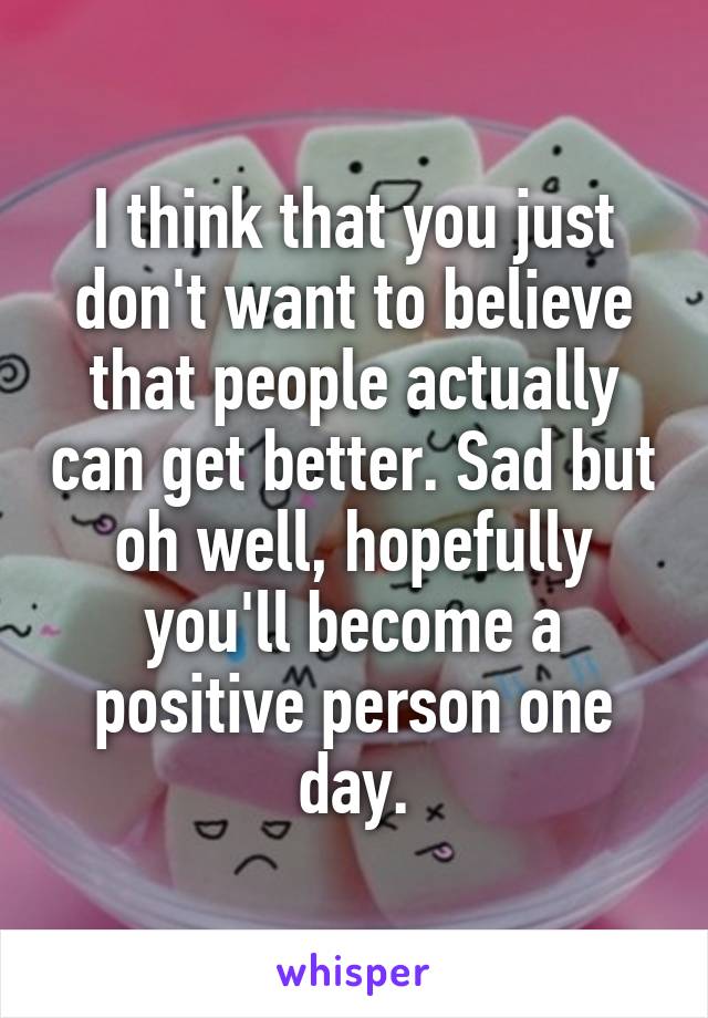 I think that you just don't want to believe that people actually can get better. Sad but oh well, hopefully you'll become a positive person one day.