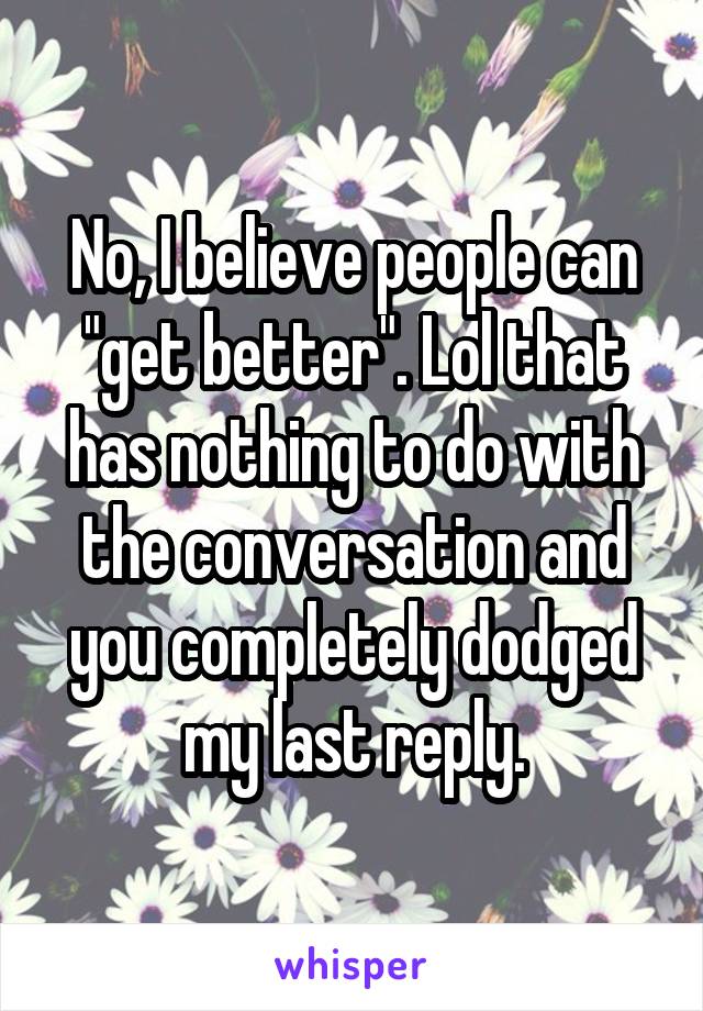 No, I believe people can "get better". Lol that has nothing to do with the conversation and you completely dodged my last reply.