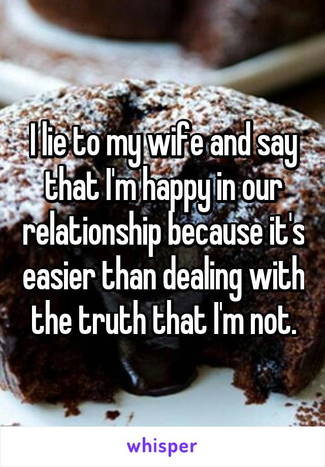 I lie to my wife and say that I'm happy in our relationship because it's easier than dealing with the truth that I'm not.