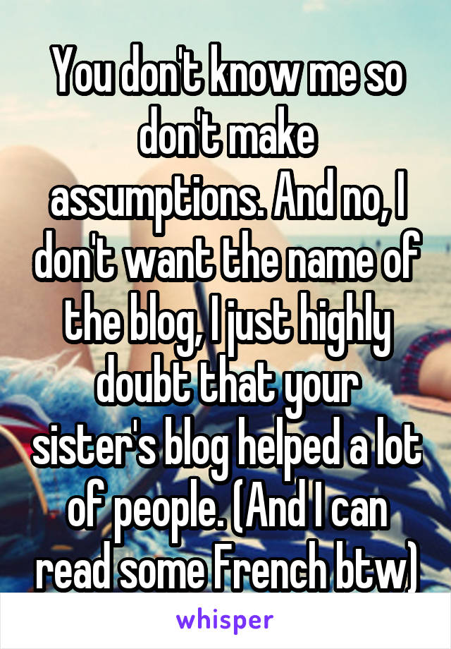 You don't know me so don't make assumptions. And no, I don't want the name of the blog, I just highly doubt that your sister's blog helped a lot of people. (And I can read some French btw)