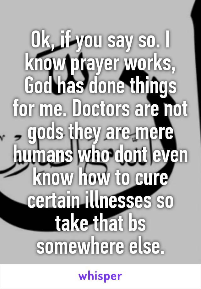 Ok, if you say so. I know prayer works, God has done things for me. Doctors are not gods they are mere humans who dont even know how to cure certain illnesses so take that bs somewhere else.