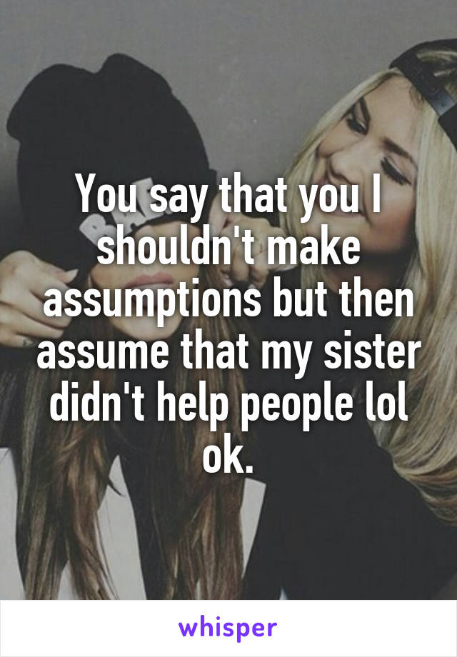 You say that you I shouldn't make assumptions but then assume that my sister didn't help people lol ok.