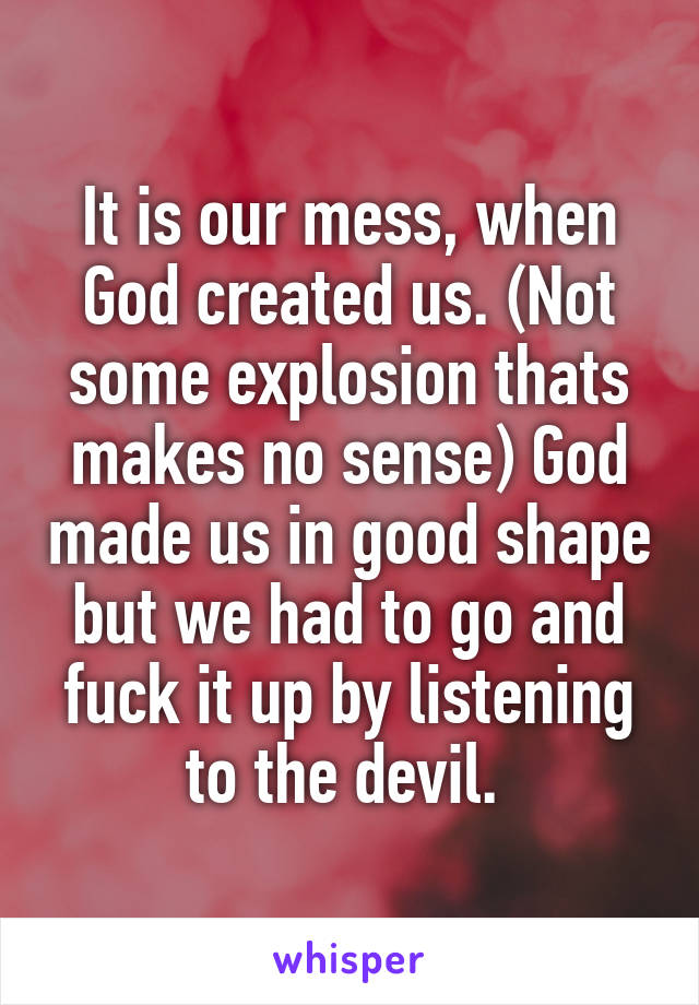 It is our mess, when God created us. (Not some explosion thats makes no sense) God made us in good shape but we had to go and fuck it up by listening to the devil. 