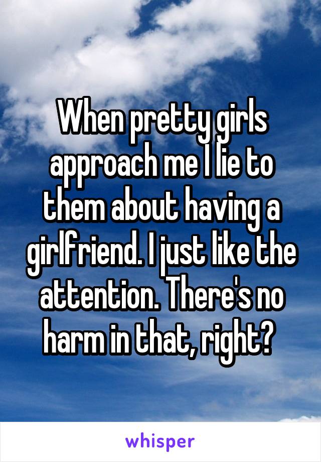 When pretty girls approach me I lie to them about having a girlfriend. I just like the attention. There's no harm in that, right? 