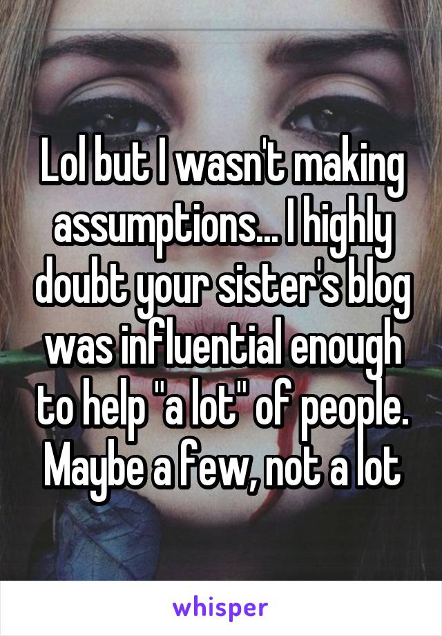 Lol but I wasn't making assumptions... I highly doubt your sister's blog was influential enough to help "a lot" of people. Maybe a few, not a lot