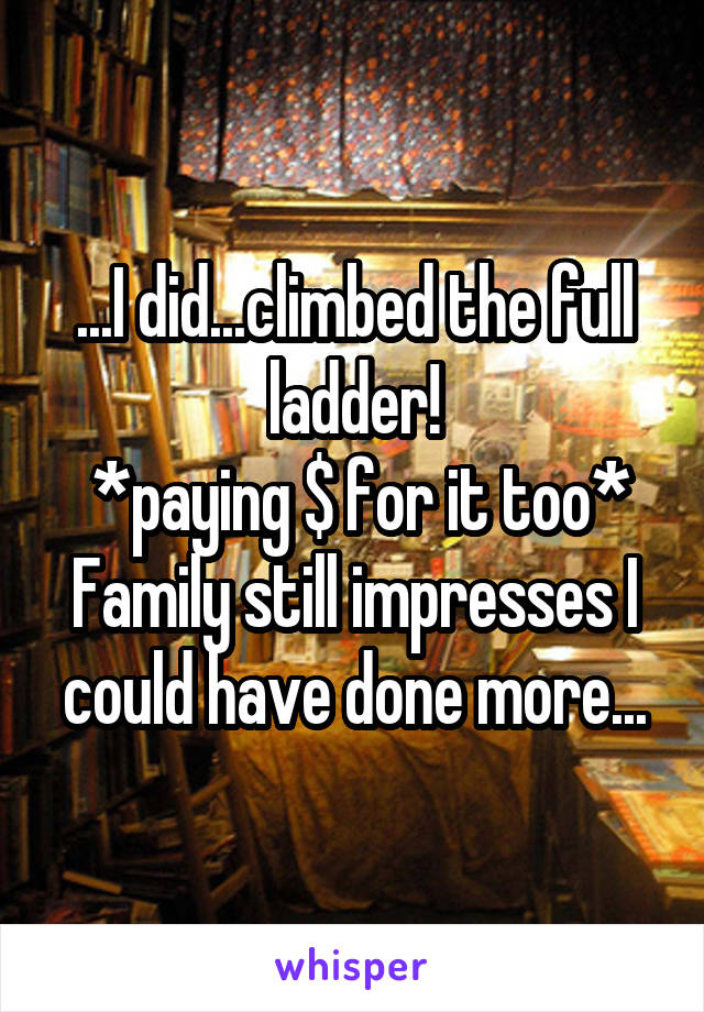 ...I did...climbed the full ladder!
 *paying $ for it too*
Family still impresses I could have done more...