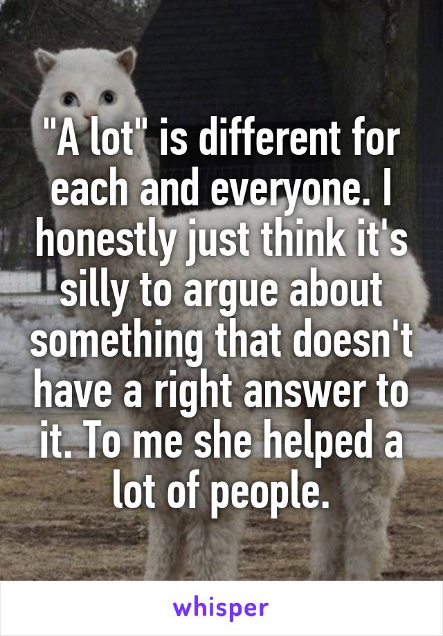 "A lot" is different for each and everyone. I honestly just think it's silly to argue about something that doesn't have a right answer to it. To me she helped a lot of people.