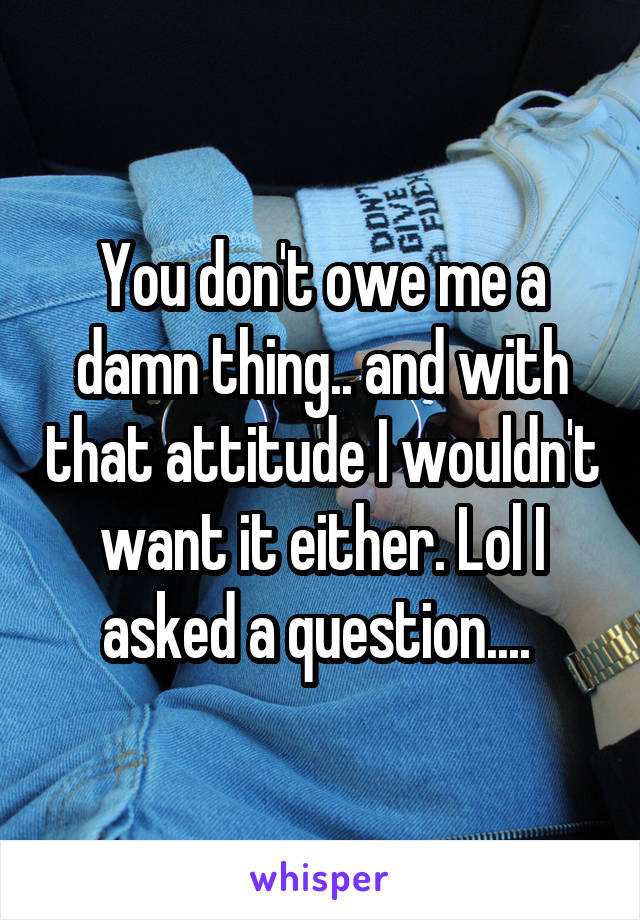 You don't owe me a damn thing.. and with that attitude I wouldn't want it either. Lol I asked a question.... 