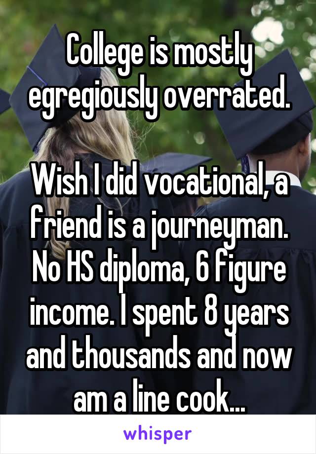 College is mostly egregiously overrated.

Wish I did vocational, a friend is a journeyman. No HS diploma, 6 figure income. I spent 8 years and thousands and now am a line cook...