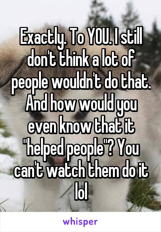 Exactly. To YOU. I still don't think a lot of people wouldn't do that. And how would you even know that it "helped people"? You can't watch them do it lol