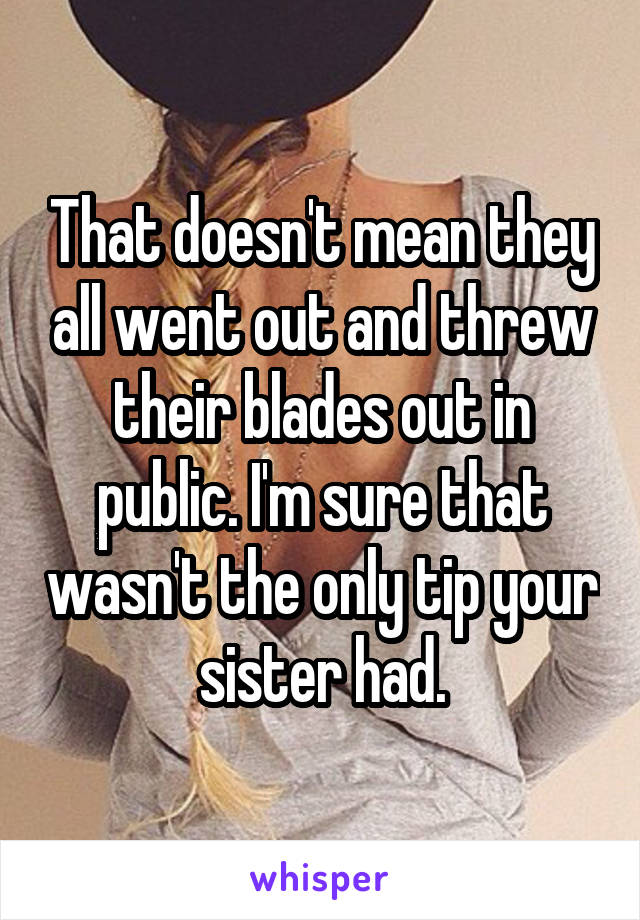 That doesn't mean they all went out and threw their blades out in public. I'm sure that wasn't the only tip your sister had.