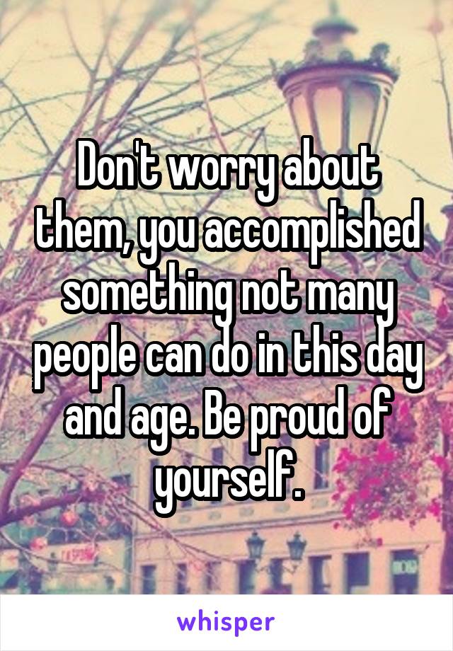 Don't worry about them, you accomplished something not many people can do in this day and age. Be proud of yourself.