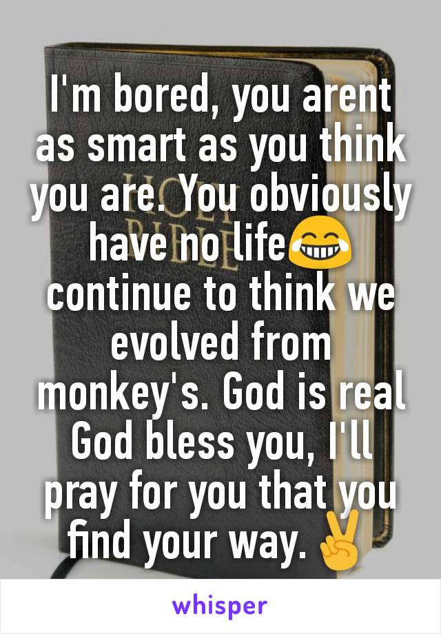 I'm bored, you arent as smart as you think you are. You obviously have no life😂 continue to think we evolved from monkey's. God is real  God bless you, I'll pray for you that you find your way.✌