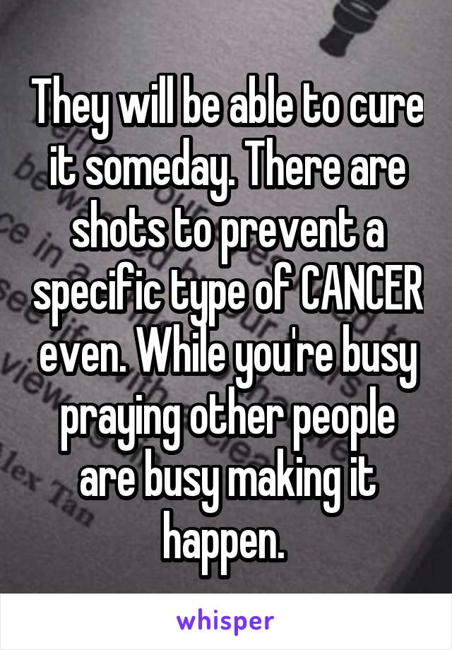 They will be able to cure it someday. There are shots to prevent a specific type of CANCER even. While you're busy praying other people are busy making it happen. 