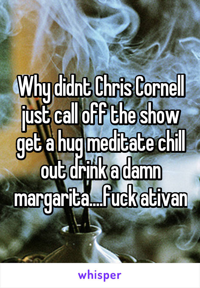 Why didnt Chris Cornell just call off the show get a hug meditate chill out drink a damn margarita....fuck ativan