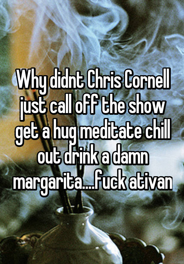 Why didnt Chris Cornell just call off the show get a hug meditate chill out drink a damn margarita....fuck ativan