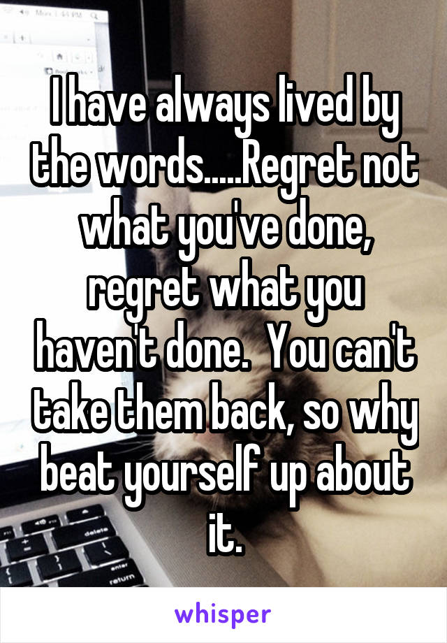 I have always lived by the words.....Regret not what you've done, regret what you haven't done.  You can't take them back, so why beat yourself up about it.