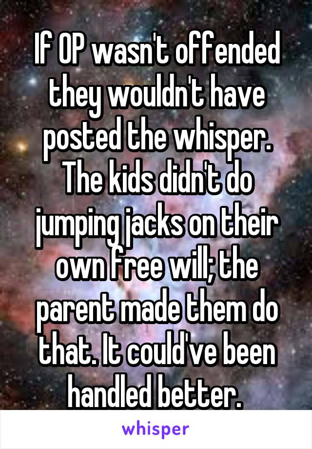 If OP wasn't offended they wouldn't have posted the whisper. The kids didn't do jumping jacks on their own free will; the parent made them do that. It could've been handled better. 