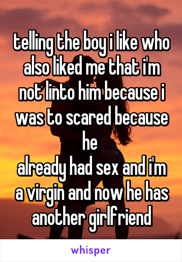 telling the boy i like who also liked me that i'm not linto him because i was to scared because he 
already had sex and i'm a virgin and now he has another girlfriend