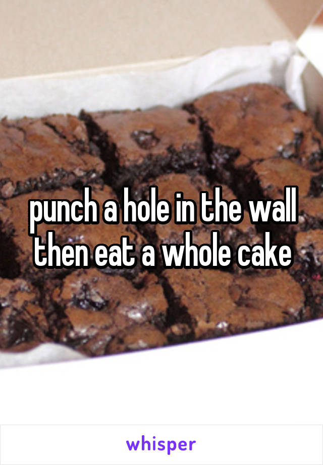 punch a hole in the wall then eat a whole cake