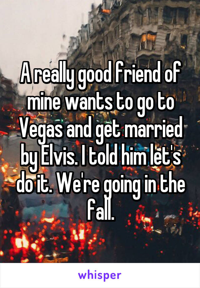 A really good friend of mine wants to go to Vegas and get married by Elvis. I told him let's do it. We're going in the fall.