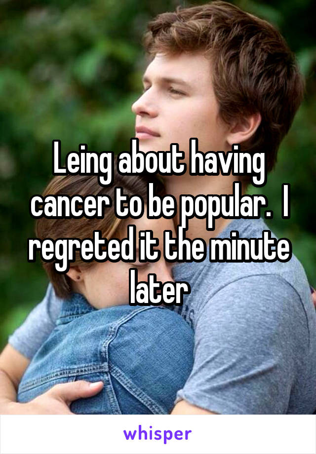 Leing about having cancer to be popular.  I regreted it the minute later