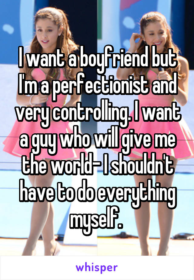 I want a boyfriend but I'm a perfectionist and very controlling. I want a guy who will give me the world- I shouldn't have to do everything myself. 