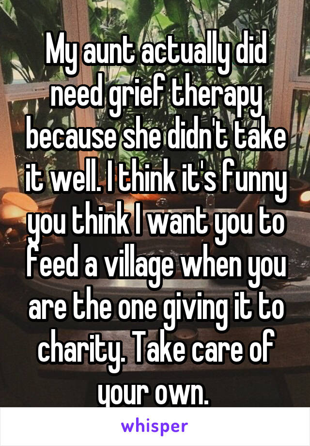  My aunt actually did need grief therapy because she didn't take it well. I think it's funny you think I want you to feed a village when you are the one giving it to charity. Take care of your own. 